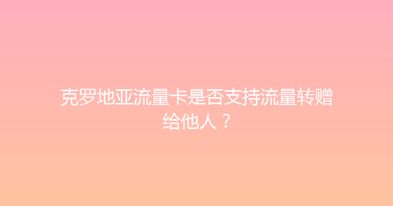 克罗地亚流量卡是否支持流量转赠给他人？ 