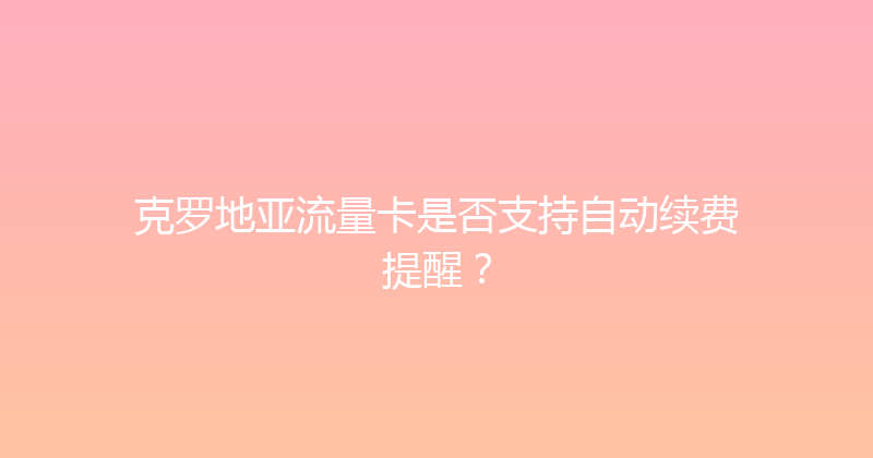 克罗地亚流量卡是否支持自动续费提醒？ 