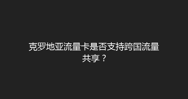 克罗地亚流量卡是否支持跨国流量共享？ 