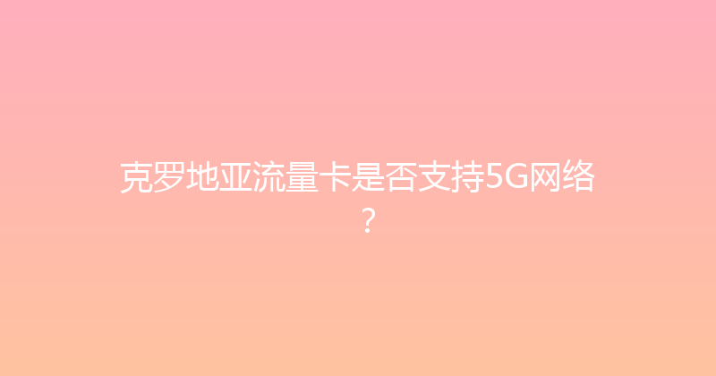 克罗地亚流量卡是否支持5G网络？ 