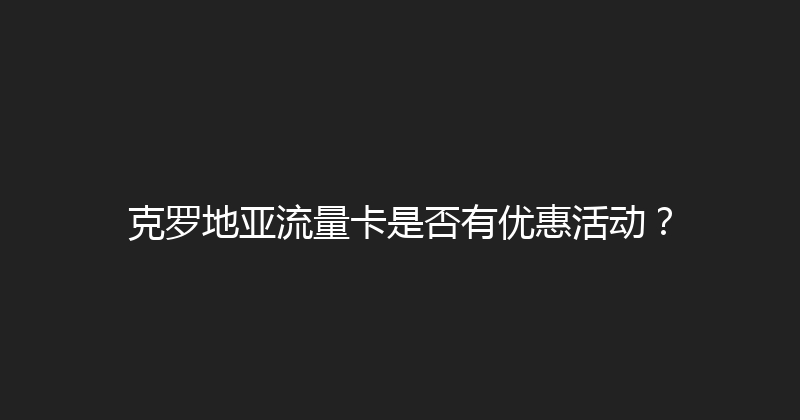 克罗地亚流量卡是否有优惠活动？ 