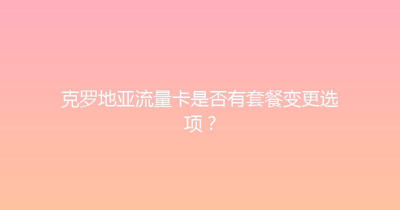 克罗地亚流量卡是否有套餐变更选项？ 