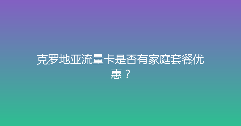 克罗地亚流量卡是否有家庭套餐优惠？ 