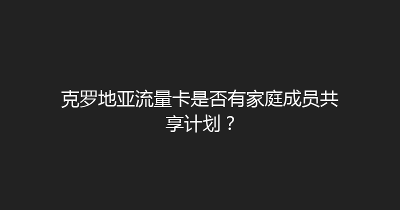 克罗地亚流量卡是否有家庭成员共享计划？ 