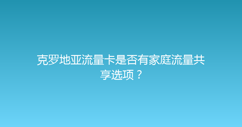 克罗地亚流量卡是否有家庭流量共享选项？ 