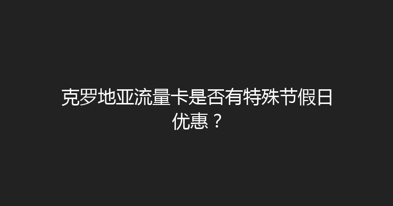 克罗地亚流量卡是否有特殊节假日优惠？ 