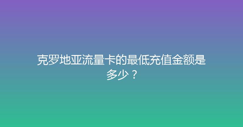 克罗地亚流量卡的最低充值金额是多少？ 