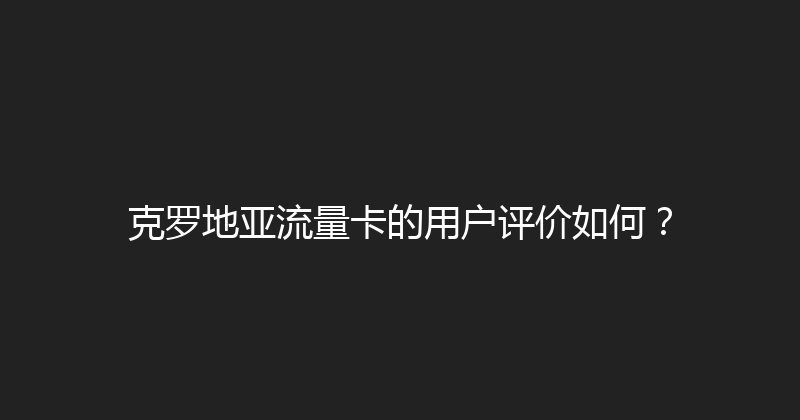 克罗地亚流量卡的用户评价如何？ 