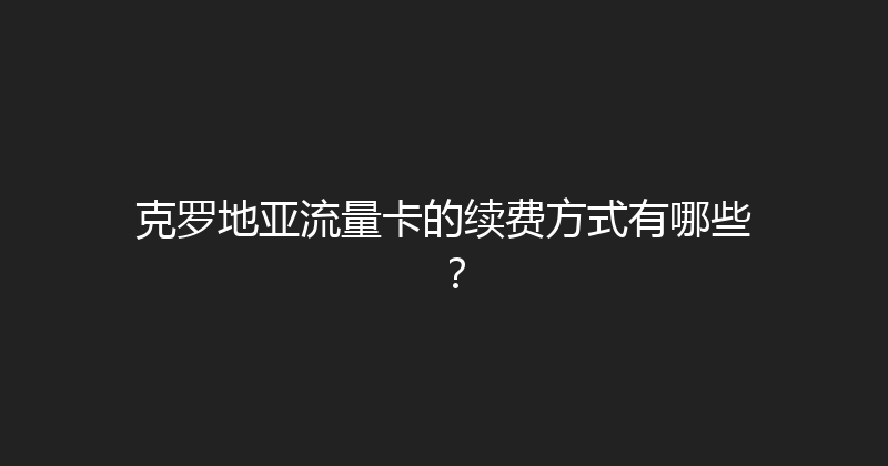 克罗地亚流量卡的续费方式有哪些？ 
