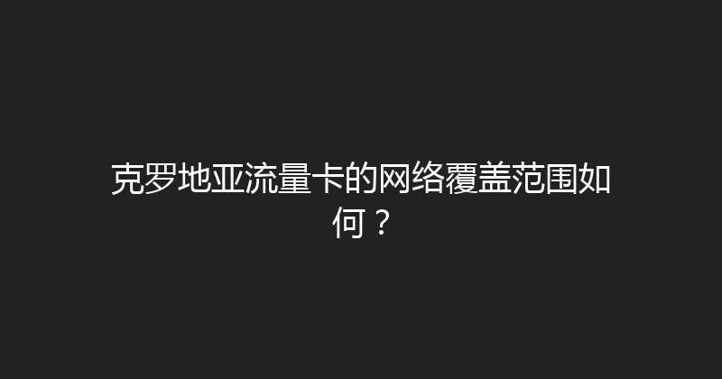 克罗地亚流量卡的网络覆盖范围如何？ 