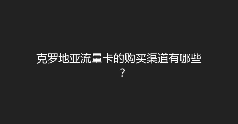 克罗地亚流量卡的购买渠道有哪些？ 