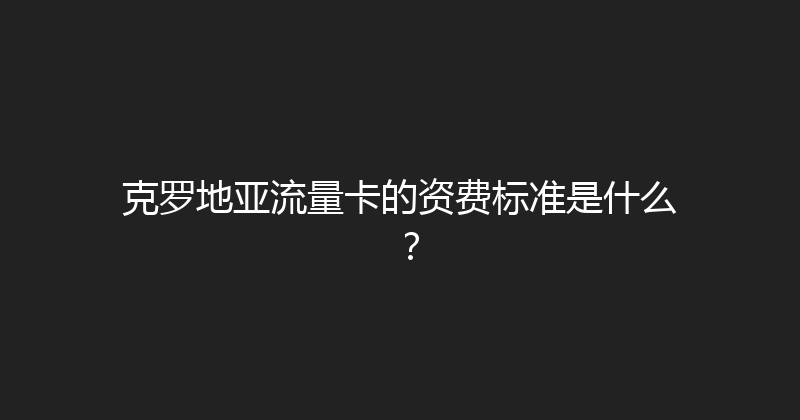 克罗地亚流量卡的资费标准是什么？ 