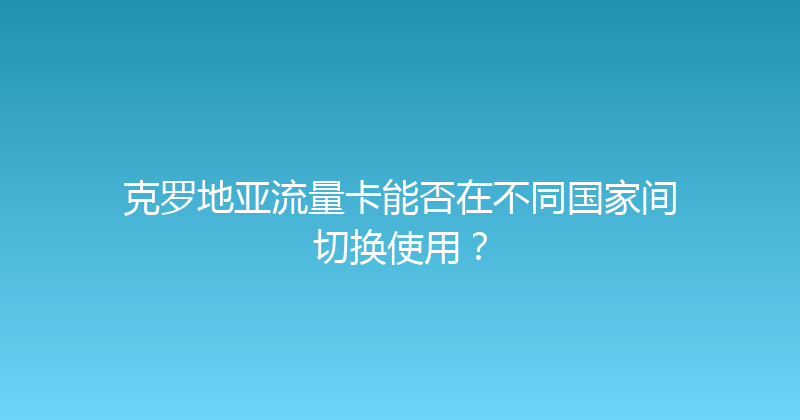 克罗地亚流量卡能否在不同国家间切换使用？ 