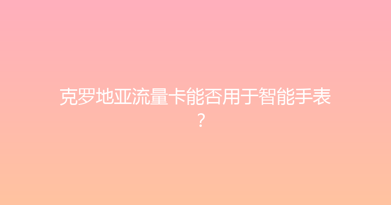 克罗地亚流量卡能否用于智能手表？ 