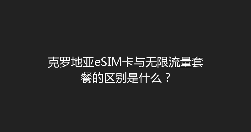 克罗地亚eSIM卡与无限流量套餐的区别是什么？ 