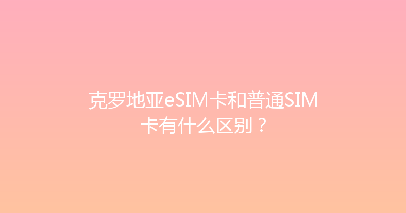 克罗地亚eSIM卡和普通SIM卡有什么区别？ 