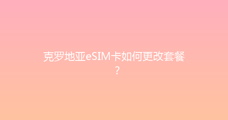 克罗地亚eSIM卡如何更改套餐？ 