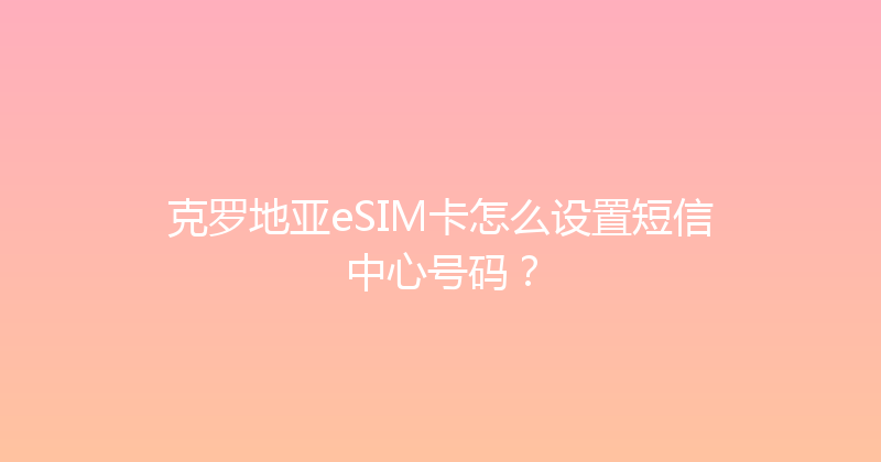 克罗地亚eSIM卡怎么设置短信中心号码？ 