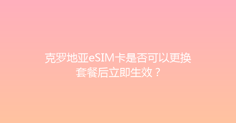 克罗地亚eSIM卡是否可以更换套餐后立即生效？ 
