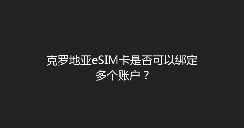 克罗地亚eSIM卡是否可以绑定多个账户？ 
