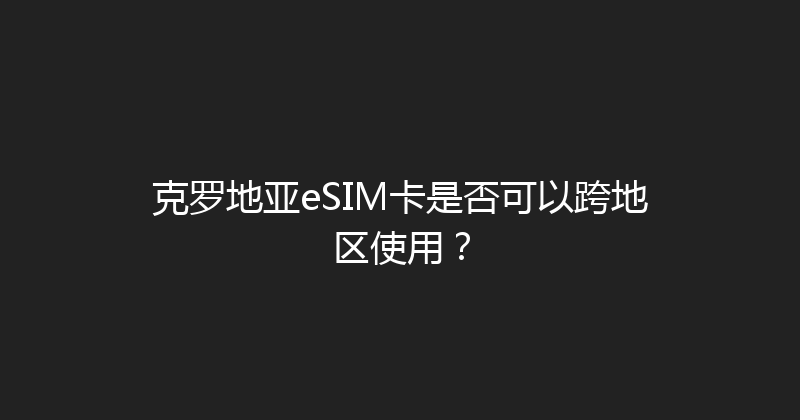 克罗地亚eSIM卡是否可以跨地区使用？ 