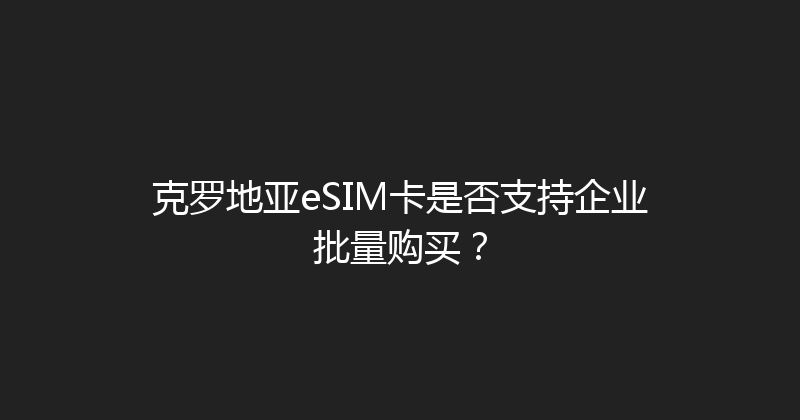 克罗地亚eSIM卡是否支持企业批量购买？ 
