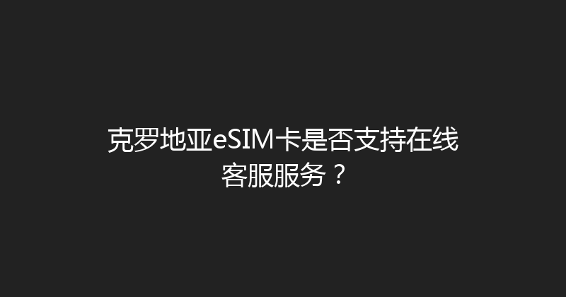 克罗地亚eSIM卡是否支持在线客服服务？ 