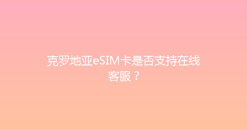 克罗地亚eSIM卡是否支持在线客服？ 
