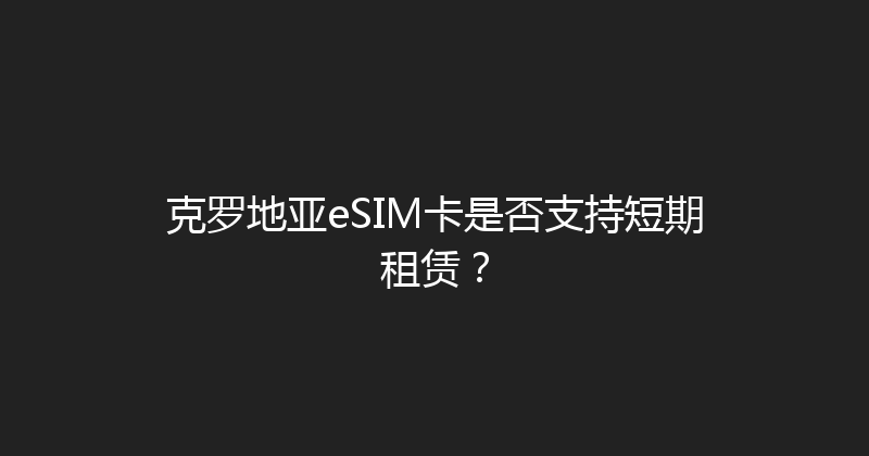 克罗地亚eSIM卡是否支持短期租赁？ 