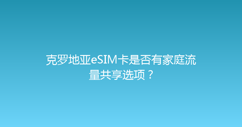 克罗地亚eSIM卡是否有家庭流量共享选项？ 