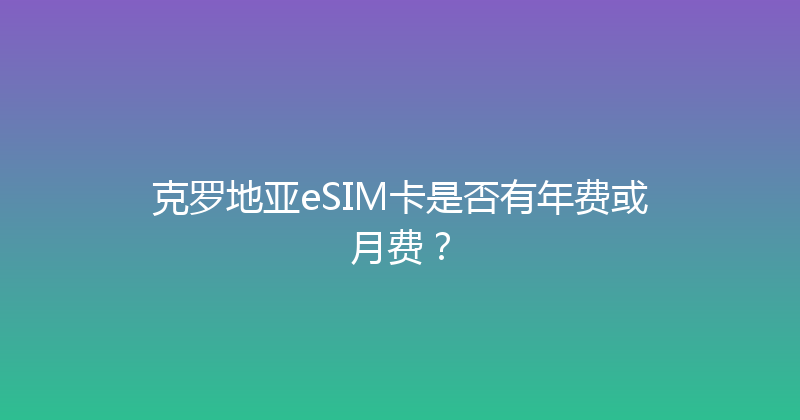 克罗地亚eSIM卡是否有年费或月费？ 