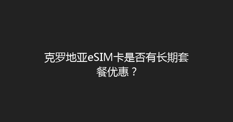 克罗地亚eSIM卡是否有长期套餐优惠？ 