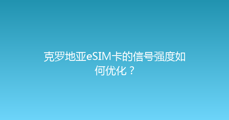 克罗地亚eSIM卡的信号强度如何优化？ 