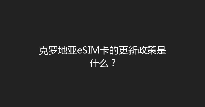 克罗地亚eSIM卡的更新政策是什么？ 