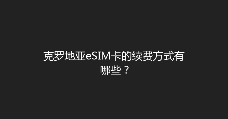 克罗地亚eSIM卡的续费方式有哪些？ 