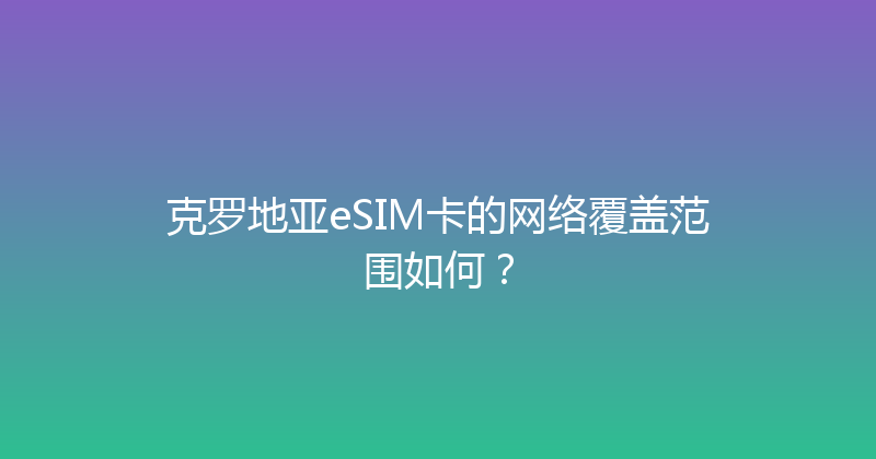 克罗地亚eSIM卡的网络覆盖范围如何？ 