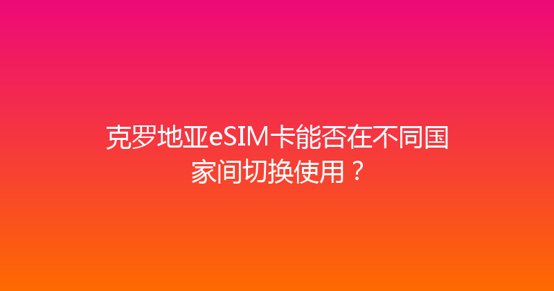 克罗地亚eSIM卡能否在不同国家间切换使用？ 