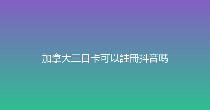 加拿大三日卡可以註冊抖音嗎 