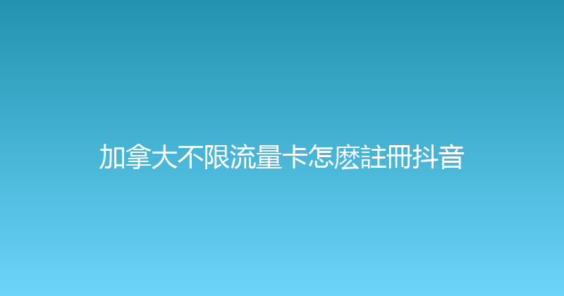 加拿大不限流量卡怎麽註冊抖音 