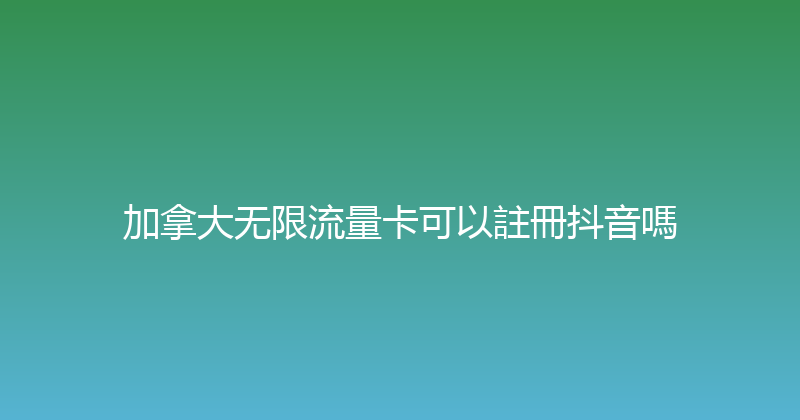 加拿大无限流量卡可以註冊抖音嗎 