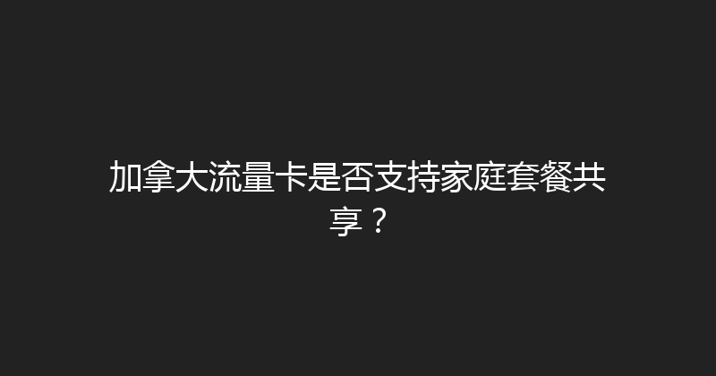 加拿大流量卡是否支持家庭套餐共享？ 