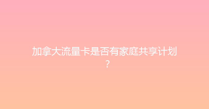 加拿大流量卡是否有家庭共享计划？ 