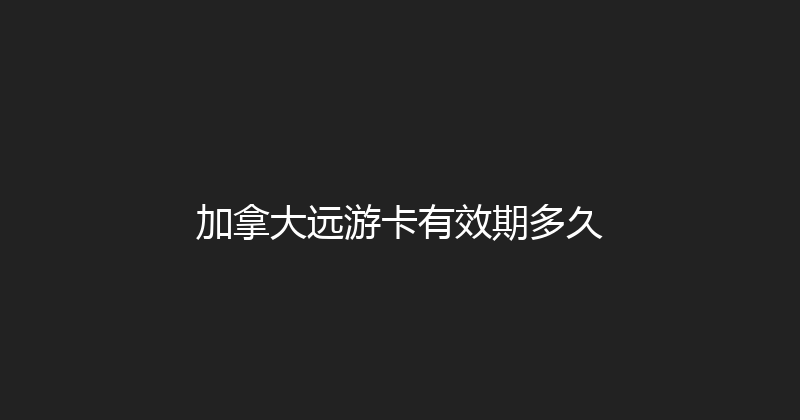 加拿大远游卡有效期多久 