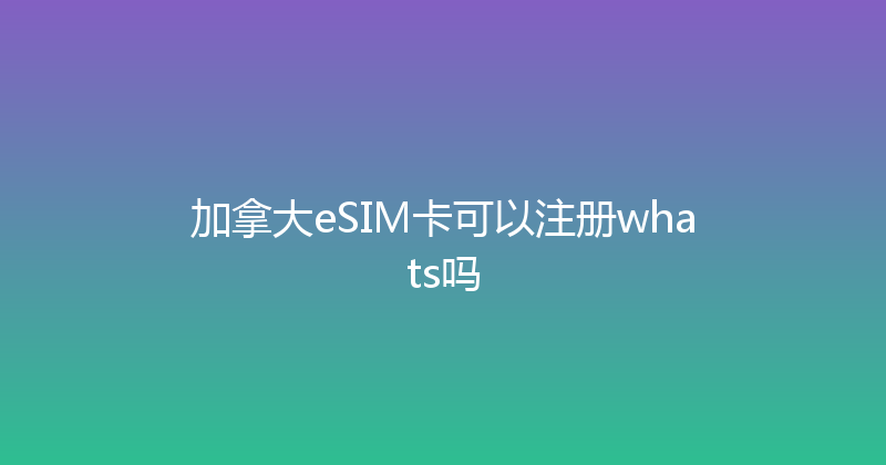 加拿大eSIM卡可以注册whats吗 