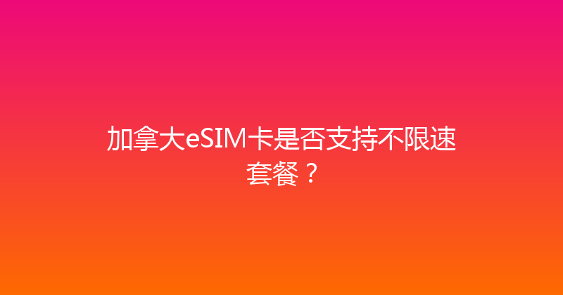 加拿大eSIM卡是否支持不限速套餐？ 