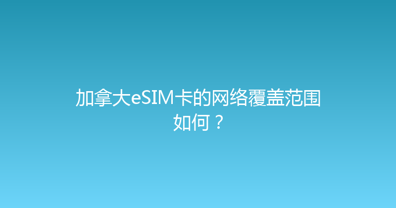 加拿大eSIM卡的网络覆盖范围如何？ 