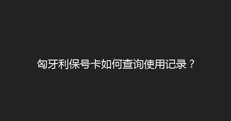 匈牙利保号卡如何查询使用记录？ 