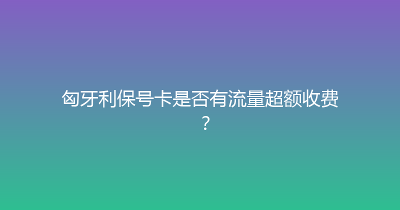 匈牙利保号卡是否有流量超额收费？ 