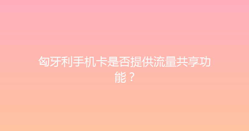 匈牙利手机卡是否提供流量共享功能？ 