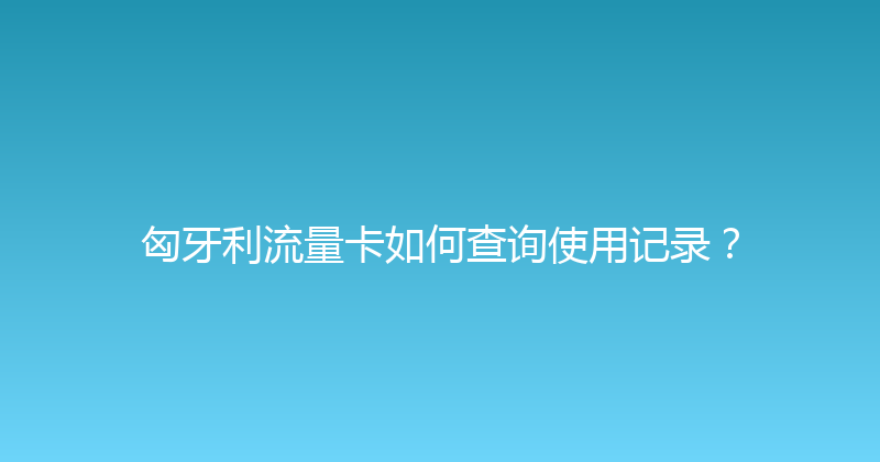 匈牙利流量卡如何查询使用记录？ 